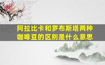 阿拉比卡和罗布斯塔两种咖啡豆的区别是什么意思