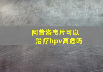 阿昔洛韦片可以治疗hpv高危吗