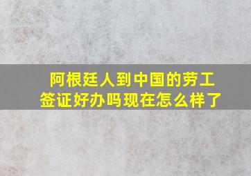 阿根廷人到中国的劳工签证好办吗现在怎么样了