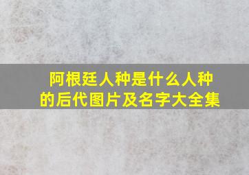 阿根廷人种是什么人种的后代图片及名字大全集