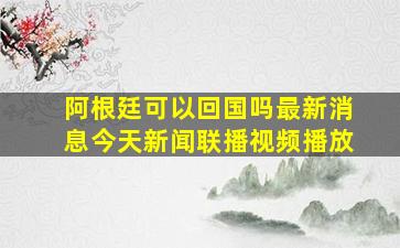 阿根廷可以回国吗最新消息今天新闻联播视频播放