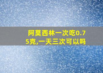 阿莫西林一次吃0.75克,一天三次可以吗