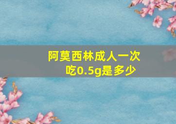 阿莫西林成人一次吃0.5g是多少