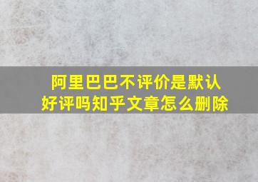 阿里巴巴不评价是默认好评吗知乎文章怎么删除