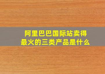 阿里巴巴国际站卖得最火的三类产品是什么