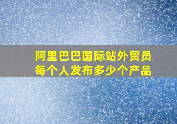 阿里巴巴国际站外贸员每个人发布多少个产品