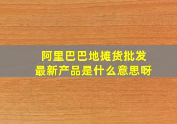 阿里巴巴地摊货批发最新产品是什么意思呀