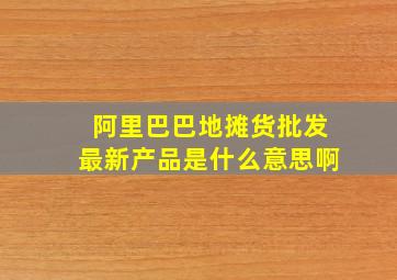 阿里巴巴地摊货批发最新产品是什么意思啊