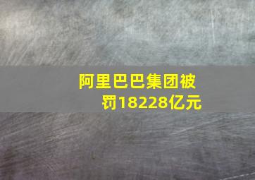 阿里巴巴集团被罚18228亿元