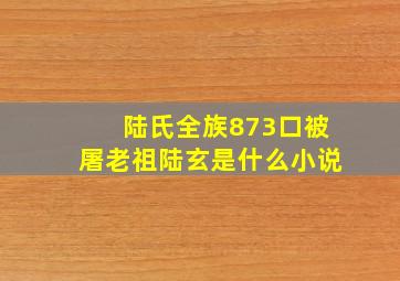 陆氏全族873口被屠老祖陆玄是什么小说