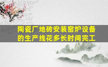 陶瓷厂地砖安装窑炉设备的生产线花多长时间完工