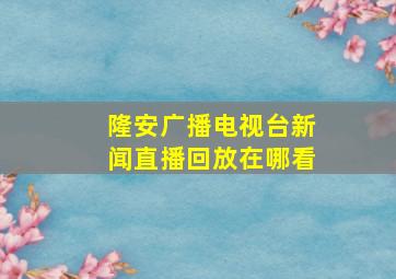 隆安广播电视台新闻直播回放在哪看