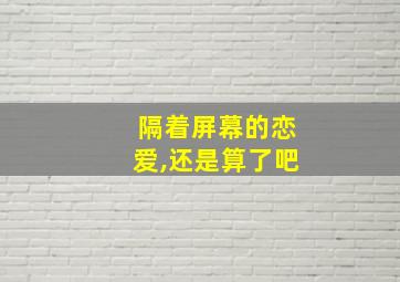 隔着屏幕的恋爱,还是算了吧