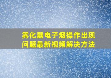 雾化器电子烟操作出现问题最新视频解决方法