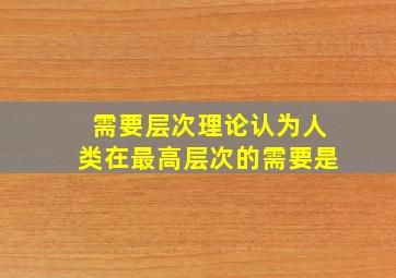 需要层次理论认为人类在最高层次的需要是