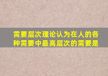 需要层次理论认为在人的各种需要中最高层次的需要是