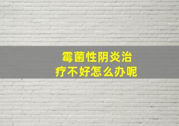 霉菌性阴炎治疗不好怎么办呢