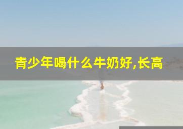 青少年喝什么牛奶好,长高