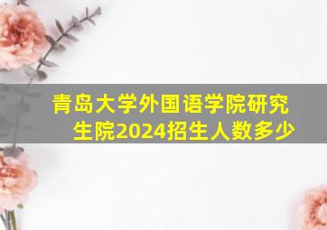 青岛大学外国语学院研究生院2024招生人数多少