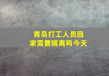 青岛打工人员回家需要隔离吗今天