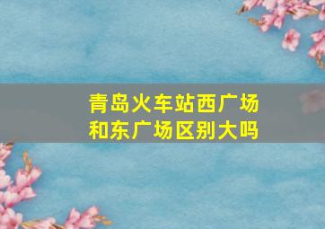 青岛火车站西广场和东广场区别大吗