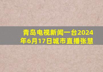 青岛电视新闻一台2024年6月17日城市直播张慧