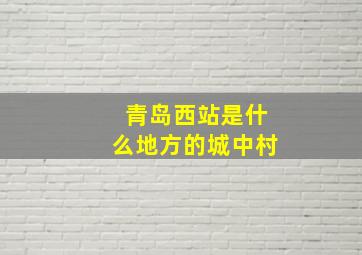 青岛西站是什么地方的城中村