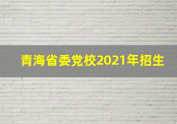 青海省委党校2021年招生