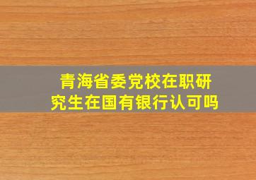 青海省委党校在职研究生在国有银行认可吗