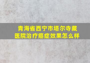 青海省西宁市塔尔寺藏医院治疗癌症效果怎么样