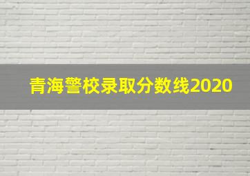 青海警校录取分数线2020