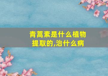 青蒿素是什么植物提取的,治什么病