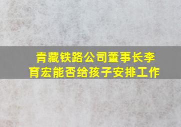 青藏铁路公司董事长李育宏能否给孩子安排工作