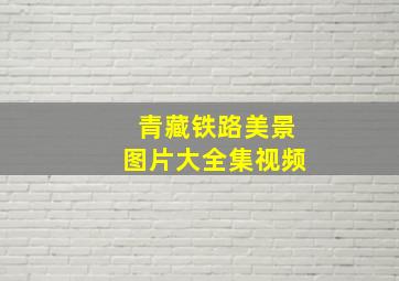 青藏铁路美景图片大全集视频