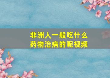 非洲人一般吃什么药物治病的呢视频