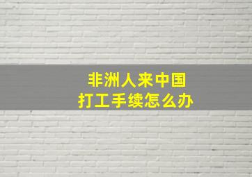 非洲人来中国打工手续怎么办