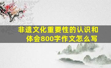 非遗文化重要性的认识和体会800字作文怎么写