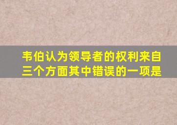 韦伯认为领导者的权利来自三个方面其中错误的一项是