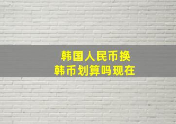 韩国人民币换韩币划算吗现在