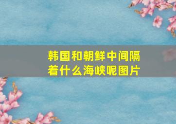 韩国和朝鲜中间隔着什么海峡呢图片