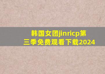 韩国女团jinricp第三季免费观看下载2024