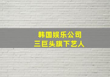 韩国娱乐公司三巨头旗下艺人