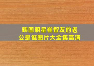 韩国明星崔智友的老公是谁图片大全集高清