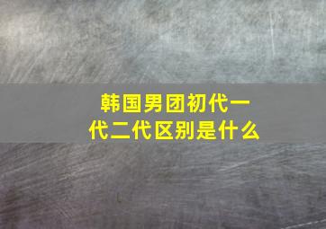 韩国男团初代一代二代区别是什么