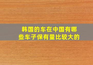 韩国的车在中国有哪些车子保有量比较大的