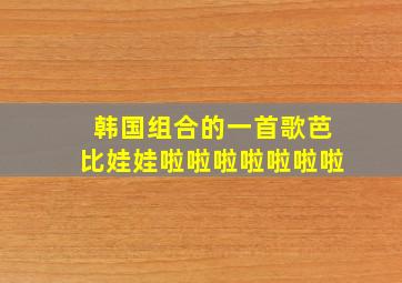 韩国组合的一首歌芭比娃娃啦啦啦啦啦啦啦