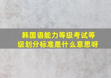 韩国语能力等级考试等级划分标准是什么意思呀