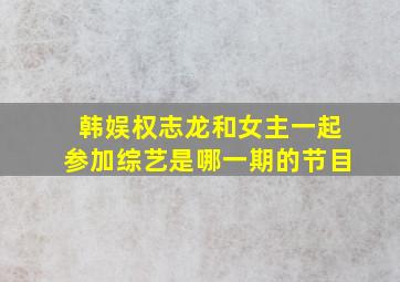 韩娱权志龙和女主一起参加综艺是哪一期的节目