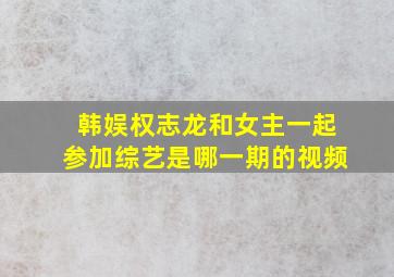 韩娱权志龙和女主一起参加综艺是哪一期的视频