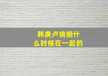 韩庚卢靖姗什么时候在一起的